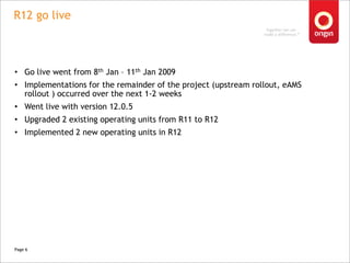 R12 go live,[object Object],Go live went from 8th Jan – 11th Jan 2009,[object Object],Implementations for the remainder of the project (upstream rollout, eAMS rollout ) occurred over the next 1-2 weeks,[object Object],Went live with version 12.0.5,[object Object],Upgraded 2 existing operating units from R11 to R12,[object Object],Implemented 2 new operating units in R12,[object Object],Page 6,[object Object]