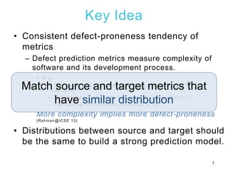 Key Idea
• Consistent defect-proneness tendency of
metrics
– Defect prediction metrics measure complexity of
software and its development process.
• e.g.
– The number of developers touching a source code file
(Bird@FSE`11)
– The number of methods in a class (D’Ambroas@ESEJ`12)
– The number of operands (Menzies@TSE`08)
More complexity implies more defect-proneness
(Rahman@ICSE`13)
• Distributions between source and target should
be the same to build a strong prediction model.
7
Match source and target metrics that
have similar distribution
 