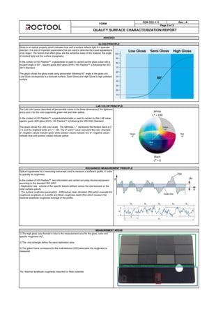 LAB COLOR PRINCIPLE
The Lab color space describes all perceivable colors in the three dimensions L for lightness
and a and b for the color opponents green–red and blue–yellow.
In the context of HD Plastics™, a spectrophotometer is used to carried out the LAB value :
spectro-guide 45/0 gloss (BYK). HD Plastics™ is following the DIN 5033 Standard.
The graph shows the LAB color scale. The lightness, L*, represents the darkest black at L*
= 0, and the brightest white at L* = 100. The a* and b* value represent the color channels.
a*: negative values indicate green while positive values indicate red. b*: negative values
indicate blue and positive values indicate yellow
ROUGHNESS MEASUREMENT PRINCIPLE
Optical rugosimeter is a measuring instrument used to measure a surface's profile, in order
to quantify its roughness.
In the context of HD Plastics™, two information are carried out using Alicona equipment
according to the standard ISO 4287:
- Replication rate : volume of the specific texture defined versus the one textured on the
mold surface quavity
- The surface roughness parameters : Arithmetical mean deviation (Ra) which evaluate the
roughness amplitude on a profile and Mean roughness depth (Rz) which measure the
maximal amplitude roughness average of the profile.
MEASUREMENT AREAS
1) The high gloss area framed in blue is the measurement area for the gloss, color and
specific roughness Rz* .
2) The red rectangle define the nano-replication area.
3) The green frame correspond to the multi-textured (VDI) area were the roughness is
measured.
*Rz: Maximal amplitude roughness mesured for filled materials
FORM
FOR-TEC-111 Rev.: A
Page 3 of 3
QUALITY SURFACE CHARACTERIZATION REPORT
ANNEXES
GLOSS PRINCIPLE
Gloss is an optical property which indicates how well a surface reflects light in a specular
direction. It is one of important parameters that are used to describe the visual appearance
of an object. The factors that affect gloss are the refractive index of the material, the angle
of incident light and the surface topography.
In the context of HD Plastics™, a glossmeter is used to carried out the gloss value with a
incident angle of 60° : spectro-guide 45/0 gloss (BYK). HD Plastics™ is following the ISO
2813 Standard.
The graph shows the gloss scale using glossmeter following 60° angle in the gloss unit.
Low Gloss corresponds to a textured surface, Semi Gloss and High Gloss to high polished
surface.
White
L* = 100
Black
L* = 0
 