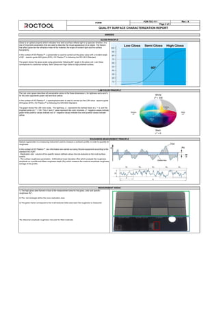 FORM
FOR-TEC-111 Rev.: A
Page 2 of 2
QUALITY SURFACE CHARACTERIZATION REPORT
ROUGHNESS MEASUREMENT PRINCIPLE
Optical rugosimeter is a measuring instrument used to measure a surface's profile, in order to quantify its
roughness.
In the context of HD Plastics™, two information are carried out using Alicona equipment according to the
standard ISO 4287:
- Replication rate : volume of the specific texture defined versus the one textured on the mold surface
quavity
- The surface roughness parameters : Arithmetical mean deviation (Ra) which evaluate the roughness
amplitude on a profile and Mean roughness depth (Rz) which measure the maximal amplitude roughness
average of the profile.
MEASUREMENT AREAS
1) The high gloss area framed in blue is the measurement area for the gloss, color and specific
roughness Rz* .
2) The red rectangle define the nano-replication area.
3) The green frame correspond to the multi-textured (VDI) area were the roughness is measured.
*Rz: Maximal amplitude roughness mesured for filled materials
ANNEXES
GLOSS PRINCIPLE
Gloss is an optical property which indicates how well a surface reflects light in a specular direction. It is
one of important parameters that are used to describe the visual appearance of an object. The factors
that affect gloss are the refractive index of the material, the angle of incident light and the surface
topography.
In the context of HD Plastics™, a glossmeter is used to carried out the gloss value with a incident angle
of 60° : spectro-guide 45/0 gloss (BYK). HD Plastics™ is following the ISO 2813 Standard.
The graph shows the gloss scale using glossmeter following 60° angle in the gloss unit. Low Gloss
corresponds to a textured surface, Semi Gloss and High Gloss to high polished surface.
LAB COLOR PRINCIPLE
The Lab color space describes all perceivable colors in the three dimensions L for lightness and a and b
for the color opponents green–red and blue–yellow.
In the context of HD Plastics™, a spectrophotometer is used to carried out the LAB value : spectro-guide
45/0 gloss (BYK). HD Plastics™ is following the DIN 5033 Standard.
The graph shows the LAB color scale. The lightness, L*, represents the darkest black at L* = 0, and the
brightest white at L* = 100. The a* and b* value represent the color channels. a*: negative values indicate
green while positive values indicate red. b*: negative values indicate blue and positive values indicate
yellow
White
L* = 100
Black
L* = 0
 