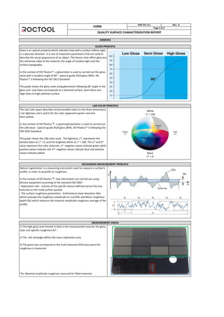 MEASUREMENT AREAS
1) The high gloss area framed in blue is the measurement area for the gloss,
color and specific roughness Rz* .
2) The red rectangle define the nano-replication area.
3) The green box correspond to the multi-textured (VDI) area were the
roughness is measured.
*Rz: Maximal amplitude roughness mesured for filled materials
ROUGHNESS MEASUREMENT PRINCIPLE
Optical rugosimeter is a measuring instrument used to measure a surface's
profile, in order to quantify its roughness.
In the context of HD Plastics™, two information are carried out using
Alicona equipment according to the standard ISO 4287:
- Replication rate : volume of the specific texture defined versus the one
textured on the mold surface quavity
- The surface roughness parameters : Arithmetical mean deviation (Ra)
which evaluate the roughness amplitude on a profile and Mean roughness
depth (Rz) which measure the maximal amplitude roughness average of the
profile.
GLOSS PRINCIPLE
FORM
FOR-TEC-111 Rev.: A
Page 3 of 3
QUALITY SURFACE CHARACTERIZATION REPORT
ANNEXES
LAB COLOR PRINCIPLE
The Lab color space describes all perceivable colors in the three dimensions
L for lightness and a and for the olor opponents green–red and
lue– ello .
In the context of HD Plastics™, a spectrophotometer is used to carried out
the LAB alue : spe tro-guide / gloss BYK . HD Plasti s™ is follo ing the
DIN 5033 Standard.
The graph shows the LAB color scale. The lightness, L*, represents the
darkest black at L* = 0, and the brightest white at L* = 100. The a* and b*
value represent the color channels. a*: negative values indicate green while
positive values indicate red. b*: negative values indicate blue and positive
values indicate yellow
Gloss is an optical property which indicates how well a surface reflects light
in a specular direction. It is one of important parameters that are used to
describe the visual appearance of an object. The factors that affect gloss are
the refractive index of the material, the angle of incident light and the
surface topography.
In the onte t of HD Plasti s™, a glossmeter is used to carried out the gloss
value with a incident angle of 60° : spectro-guide 45/0 gloss (BYK). HD
Plasti s™ is follo ing the ISO 8 Standard.
The graph shows the gloss scale using glossmeter following 60° angle in the
gloss unit. Low Gloss corresponds to a textured surface, Semi Gloss and
High Gloss to high polished surface.
White
L* = 100
Black
L* = 0
 