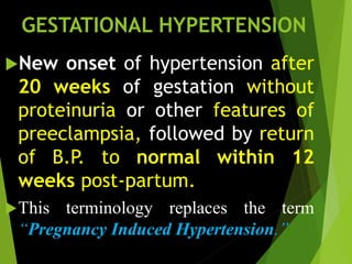 GESTATIONAL HYPERTENSION
New onset of hypertension after
20 weeks of gestation without
proteinuria or other features of
preeclampsia, followed by return
of B.P. to normal within 12
weeks post-partum.
This terminology replaces the term
“Pregnancy Induced Hypertension.”
 