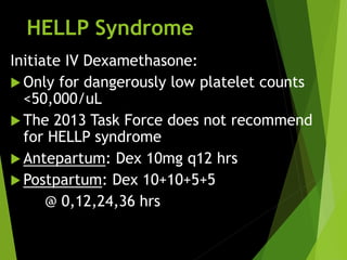 HELLP Syndrome
Initiate IV Dexamethasone:
 Only for dangerously low platelet counts
<50,000/uL
 The 2013 Task Force does not recommend
for HELLP syndrome
 Antepartum: Dex 10mg q12 hrs
 Postpartum: Dex 10+10+5+5
@ 0,12,24,36 hrs
 