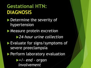 Gestational HTN:
DIAGNOSIS
 Determine the severity of
hypertension
 Measure protein excretion
24-hour urine collection
 Evaluate for signs/symptoms of
severe preeclampsia
 Perform laboratory evaluation
+/- end - organ
involvement
 