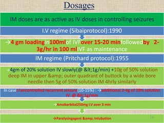 Dosages
→Paralysingagent &amp; Intubation
→Amobarbital250mg I.V over 3 min
In caseofuncontrolled recurrent seizure(10-15%) : →additional 2-4g of 20% solution
IV @ <1g/min
→4gm of 20% solution IV slowly(@ <1g/min) +10g of 50% solution
deep IM in upper &amp; outer quadrant of buttock by a wide bore
needle then 5g of 50% solution IM 4hrly similarly
IM regime (Pritchard protocol):1955
→4 gm loadingin100mlof IVFover 15-20 minfollowedby 2-
3g/hr in 100 mlIVF as maintenance
I.V regime (Sibaiprotocol):1990
IM doses are as active as IV doses in controlling seizures
115
 
