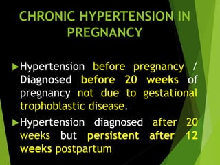 CHRONIC HYPERTENSION IN
PREGNANCY
Hypertension before pregnancy /
Diagnosed before 20 weeks of
pregnancy not due to gestational
trophoblastic disease.
Hypertension diagnosed after 20
weeks but persistent after 12
weeks postpartum
 