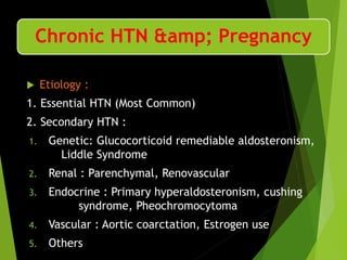 Chronic HTN &amp; Pregnancy
 Etiology :
1. Essential HTN (Most Common)
2. Secondary HTN :
1. Genetic: Glucocorticoid remediable aldosteronism,
Liddle Syndrome
2. Renal : Parenchymal, Renovascular
3. Endocrine : Primary hyperaldosteronism, cushing
syndrome, Pheochromocytoma
4. Vascular : Aortic coarctation, Estrogen use
5. Others
 