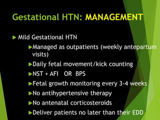 Gestational HTN: MANAGEMENT
 Mild Gestational HTN
Managed as outpatients (weekly antepartum
visits)
Daily fetal movement/kick counting
NST + AFI OR BPS
Fetal growth monitoring every 3-4 weeks
No antihypertensive therapy
No antenatal corticosteroids
Deliver patients no later than their EDD
 