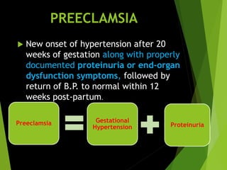 PREECLAMSIA
 New onset of hypertension after 20
weeks of gestation along with properly
documented proteinuria or end-organ
dysfunction symptoms, followed by
return of B.P. to normal within 12
weeks post-partum.
Preeclamsia Gestational
Hypertension Proteinuria
 