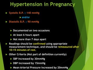 Hypertension in Pregnancy
 Systolic B.P. ≥ 140 mmHg
 and/or
 Diastolic B.P. ≥ 90 mmHg
 Documented on two occasions
 At least 6 hours apart
 Not more than 7 days apart
 Readings should be confirmed using appropriate
measurement technique, and should be remeasured after
10-15 minutes of rest.
 Other Criteria (Not part of definition currently)
 SBP increased by 30mmHg
 DBP increased by 15mmHg
 Mean Arterial Pressure increased by 20mmHg
 