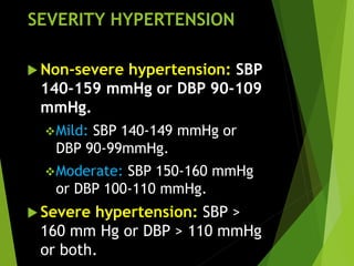 SEVERITY HYPERTENSION
 Non-severe hypertension: SBP
140-159 mmHg or DBP 90-109
mmHg.
Mild: SBP 140-149 mmHg or
DBP 90-99mmHg.
Moderate: SBP 150-160 mmHg
or DBP 100-110 mmHg.
 Severe hypertension: SBP >
160 mm Hg or DBP > 110 mmHg
or both.
 