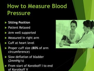 How to Measure Blood
Pressure
 Sitting Position
 Patient Relaxed
 Arm well supported
 Measured in right arm
 Cuff at heart level
 Proper cuff size (80% of arm
circumference)
 Slow deflation of bladder
(2mmHg/s)
 From start of Korotkoff I to end
of Korotkoff V
 