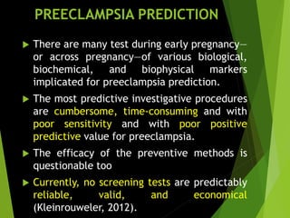 PREECLAMPSIA PREDICTION
 There are many test during early pregnancy—
or across pregnancy—of various biological,
biochemical, and biophysical markers
implicated for preeclampsia prediction.
 The most predictive investigative procedures
are cumbersome, time-consuming and with
poor sensitivity and with poor positive
predictive value for preeclampsia.
 The efficacy of the preventive methods is
questionable too
 Currently, no screening tests are predictably
reliable, valid, and economical
(Kleinrouweler, 2012).
 