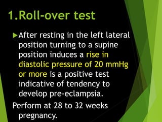 1.Roll-over test
After resting in the left lateral
position turning to a supine
position induces a rise in
diastolic pressure of 20 mmHg
or more is a positive test
indicative of tendency to
develop pre-eclampsia.
Perform at 28 to 32 weeks
pregnancy.
 