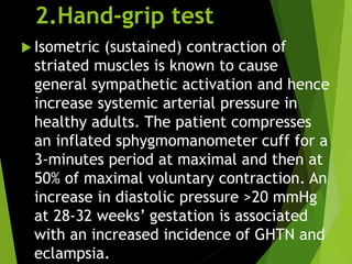 2.Hand-grip test
 Isometric (sustained) contraction of
striated muscles is known to cause
general sympathetic activation and hence
increase systemic arterial pressure in
healthy adults. The patient compresses
an inflated sphygmomanometer cuff for a
3-minutes period at maximal and then at
50% of maximal voluntary contraction. An
increase in diastolic pressure >20 mmHg
at 28-32 weeks’ gestation is associated
with an increased incidence of GHTN and
eclampsia.
 