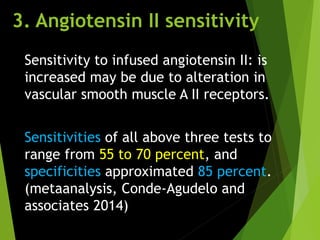 3. Angiotensin II sensitivity
Sensitivity to infused angiotensin II: is
increased may be due to alteration in
vascular smooth muscle A II receptors.
Sensitivities of all above three tests to
range from 55 to 70 percent, and
specificities approximated 85 percent.
(metaanalysis, Conde-Agudelo and
associates 2014)
 