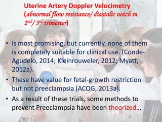 • is most promising, but currently, none of them
is completely suitable for clinical use. (Conde-
Agudelo, 2014; Kleinrouweler, 2012; Myatt,
2012a).
• These have value for fetal-growth restriction
but not preeclampsia (ACOG, 2013a).
• As a result of these trials, some methods to
prevent Preeclampsia have been theorized…
Uterine Artery Doppler Velocimetry
(abnormal flow resistance/ diastolic notch in
2nd/ 3rd trimester)
 