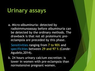 Urinary assays
a. Micro-albuminuria: detected by
radioimmunoassay before albuminuria can
be detected by the ordinary methods. The
drawback is that not all proteinuric pre-
eclampsia are preceded by this phase.
Sensitivities ranging from 7 to 90% and
specificities between 29 and 97 % (Conde-
Agudelo,2014).
b. 24 hours urinary calcium excretion: is
lower in women with pre-eclampsia than
normotensive pregnant women.
 