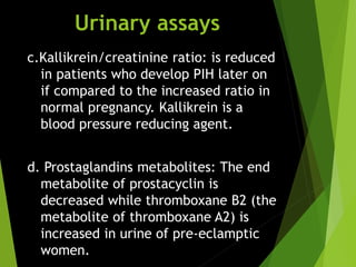 Urinary assays
c.Kallikrein/creatinine ratio: is reduced
in patients who develop PIH later on
if compared to the increased ratio in
normal pregnancy. Kallikrein is a
blood pressure reducing agent.
d. Prostaglandins metabolites: The end
metabolite of prostacyclin is
decreased while thromboxane B2 (the
metabolite of thromboxane A2) is
increased in urine of pre-eclamptic
women.
 