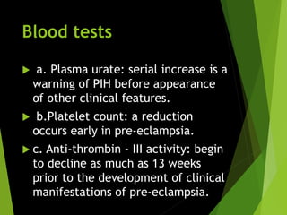 Blood tests
 a. Plasma urate: serial increase is a
warning of PIH before appearance
of other clinical features.
 b.Platelet count: a reduction
occurs early in pre-eclampsia.
 c. Anti-thrombin - III activity: begin
to decline as much as 13 weeks
prior to the development of clinical
manifestations of pre-eclampsia.
 