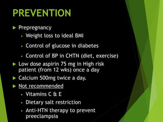 PREVENTION
 Prepregnancy
• Weight loss to ideal BMI
• Control of glucose in diabetes
• Control of BP in CHTN (diet, exercise)
 Low dose aspirin 75 mg in High risk
patient (from 12 wks) once a day
 Calcium 500mg twice a day.
 Not recommended
• Vitamins C & E
• Dietary salt restriction
• Anti-HTN therapy to prevent
preeclampsia
 