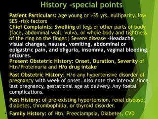 History -special points
• Patient Particulars: Age young or >35 yrs, nulliparity, low
SES -risk factors
• Chief Complaints: Swelling of legs or other parts of body
(face, abdominal wall, vulva, or whole body and tightness
of the ring on the finger.) Severe disease -Headache,
visual changes, nausea, vomiting, abdominal or
epigastric pain, and oliguria, insomnia, vaginal bleeding,
seizures.
• Present Obstetric History: Onset, Duration, Severity of
Htn/Proteinuria and H/o drug intake
• Past Obstetric History: H/o any hypertensive disorder of
pregnancy with week of onset. Also note the interval since
last pregnancy, gestational age at delivery. Any foetal
complications.
• Past History: of pre-existing hypertension, renal disease,
diabetes, thrombophilia, or thyroid disorder.
• Family History: of Htn, Preeclampsia, Diabetes, CVD
 