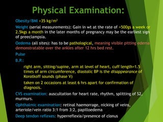 Physical Examination:
● Obesity/BMI >35 kg/m2
● Weight (serial measurements): Gain in wt at the rate of >500gs a week or
2.5kgs a month in the later months of pregnancy may be the earliest sign
of preeclampsia.
● Oedema (all sites): has to be pathological, meaning visible pitting edema
demonstratable over the ankles after 12 hrs bed rest.
● Pulse
● B.P.:
○ right arm, sitting/supine, arm at level of heart, cuff length=1.5
times of arm circumference, diastolic BP is the disappearance of
Korotkoff sounds (phase V)
○ taken on 2 occasions at least 6 hrs apart for confirmation of
diagnosis.
● CVS examination: auscultation for heart rate, rhythm, splitting of S2,
murmurs.
● Ophthalmic examination: retinal haemorrage, nicking of veins,
arteriole/vein ratio 3:1 from 3:2, papilloedema
● Deep tendon reflexes: hyperreflexia/presence of clonus
 