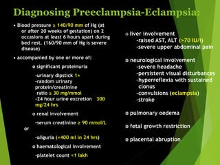 Diagnosing Preeclampsia-Eclampsia:
• Blood pressure ≥ 140/90 mm of Hg (at
or after 20 weeks of gestation) on 2
occasions at least 6 hours apart during
bed rest. (160/90 mm of Hg is severe
disease)
• accompanied by one or more of:
o significant proteinuria
-urinary dipstick 1+
-random urinary
protein/creatinine
ratio ≥ 30 mg/mmol
-24 hour urine excretion ≥300
mg/24 hrs
o renal involvement
-serum creatinine ≥ 90 mmol/L
or
-oliguria (<400 ml in 24 hrs)
o haematological involvement
-platelet count <1 lakh
o liver involvement
-raised AST, ALT (>70 IU/l)
-severe upper abdominal pain
o neurological involvement
-severe headache
-persistent visual disturbances
-hyperreflexia with sustained
clonus
-convulsions (eclampsia)
-stroke
o pulmonary oedema
o fetal growth restriction
o placental abruption
 