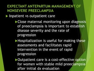 EXPECTANT ANTEPARTUM MANAGEMENT OF
NONSEVERE PREECLAMPSIA
 Inpatient vs outpatient care
Close maternal monitoring upon diagnosis
of preeclampsia is important to establish
disease severity and the rate of
progression
Hospitalization is useful for making these
assessments and facilitates rapid
intervention in the event of rapid
progression
Outpatient care is a cost-effective option
for women with stable mild preeclampsia
after initial dx evaluation
 