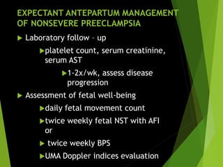 EXPECTANT ANTEPARTUM MANAGEMENT
OF NONSEVERE PREECLAMPSIA
 Laboratory follow – up
platelet count, serum creatinine,
serum AST
1-2x/wk, assess disease
progression
 Assessment of fetal well-being
daily fetal movement count
twice weekly fetal NST with AFI
or
 twice weekly BPS
UMA Doppler indices evaluation
 