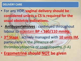 DELIVERY CARE
• For any HDP, vaginal delivery should be
considered unless a CS is required for the
usual obstetric indications.
• Antihypertensives : continued throughout
labour to maintain BP < 160/110 mmHg .
• 3rd Stage : actively managed with 10 units IM,
particularly in the presence of
thrombocytopenia or coagulopathy. (I-A)
• Ergometrine should NOT be given
 