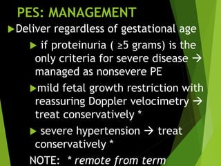 PES: MANAGEMENT
Deliver regardless of gestational age
 if proteinuria ( ≥5 grams) is the
only criteria for severe disease 
managed as nonsevere PE
mild fetal growth restriction with
reassuring Doppler velocimetry 
treat conservatively *
 severe hypertension  treat
conservatively *
NOTE: * remote from term
 