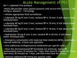 Acute Management of PES
Set 1: Labetalol first protocol
•Notify OB provider when patient presents with severe HTN (systolic ≥ 160
mmHg or diastolic > 110 mmHg)
• Initiate appropriate fetal surveillance
• Labetalol 20 mg IV over 2 min; recheck BP in 10 min; if still above either
threshold then:
• Labetalol 40 mg IV over 2 min; recheck BP in 10 min; if still above either
threshold then:
• Labetalol 80 mg IV over 2 min; recheck BP in 10 min; if still above either
threshold then:
• Hydralazine 10 mg IV over 2 min; recheck BP in 20 min; if still above
either threshold then:
• Emergency consultation with maternal fetal medicine (MFM), anesthesia,
internal medicine, critical care specialist.
• Give additional antihypertensive medication per specific order.
• Once the aforementioned BP thresholds are achieved, repeat BP
measurement every 10 minutes for 1 hour, then every15 minutes for 1 hour,
then every 30 minutes for 1 hour, and then every hour for 4 hours.
• Institute additional BP timing per specific order.
 