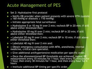 Acute Management of PES
 Set 2: Hydralazine first protocol
 • Notify OB provider when patient presents with severe HTN (systolic
≥ 160 mmHg or diastolic ≥ 110 mmHg)
 • Initiate appropriate fetal surveillance
 • Hydralazine 5 or 10 mg IV over 2 min; recheck BP in 20 min; if still
above either threshold then:
 • Hydralazine 10 mg IV over 2 min; recheck BP in 20 min; if still
above either threshold then:
 • Labetalol 20 mg IV over 2 min; recheck BP in 10 min; if still above
either threshold then:
 • Labetalol 40 mg IV over 2 min and;
 • Obtain emergency consultation with MFM, anesthesia, internal
medicine, critical care specialist.
 • Give additional antihypertensive medication per specific order.
 • Once the aforementioned BP thresholds are achieved, repeat BP
measurement every 10 minutes for 1 hour, then every 15 minutes for
1 hour, then every 30 minutes for 1 hour, and then every hour for 4
hours
 • Institute additional BP timing per specific order.
 