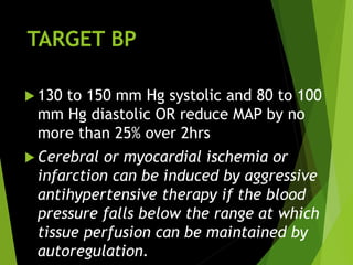 TARGET BP
 130 to 150 mm Hg systolic and 80 to 100
mm Hg diastolic OR reduce MAP by no
more than 25% over 2hrs
 Cerebral or myocardial ischemia or
infarction can be induced by aggressive
antihypertensive therapy if the blood
pressure falls below the range at which
tissue perfusion can be maintained by
autoregulation.
 