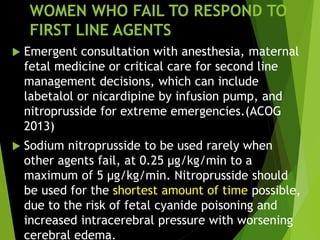WOMEN WHO FAIL TO RESPOND TO
FIRST LINE AGENTS
 Emergent consultation with anesthesia, maternal
fetal medicine or critical care for second line
management decisions, which can include
labetalol or nicardipine by infusion pump, and
nitroprusside for extreme emergencies.(ACOG
2013)
 Sodium nitroprusside to be used rarely when
other agents fail, at 0.25 μg/kg/min to a
maximum of 5 μg/kg/min. Nitroprusside should
be used for the shortest amount of time possible,
due to the risk of fetal cyanide poisoning and
increased intracerebral pressure with worsening
cerebral edema.
 