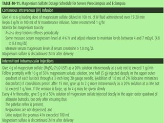 Seizure Prophylaxis
MgS04 given to mild / severe PE
Loading dose: 4-6 g, slow IV
push, over 15-20 mins
Continuous infusion: 1-2 g/hr
OR 5g IM into each buttock
(total 10 g) followed by 5 g IM,
alternate buttocks ever 4h
continued for 24 hours after last
convulsion or delivery.
 