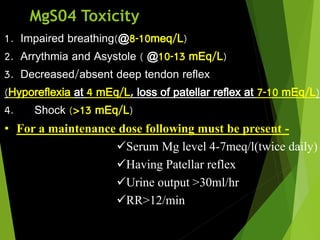 MgS04 Toxicity
1. Impaired breathing(@8-10meq/L)
2. Arrythmia and Asystole ( @10-13 mEq/L)
3. Decreased/absent deep tendon reflex
(Hyporeflexia at 4 mEq/L, loss of patellar reflex at 7-10 mEq/L)
4. Shock (>13 mEq/L)
• For a maintenance dose following must be present -
Serum Mg level 4-7meq/l(twice daily)
Having Patellar reflex
Urine output >30ml/hr
RR>12/min
 