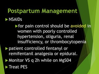 Postpartum Management
 NSAIDs
for pain control should be avoided in
women with poorly controlled
hypertension, oliguria, renal
insufficiency, or thrombocytopenia
 patient controlled fentanyl or
remifentanil analgesia or epidural.
 Monitor VS q 2h while on MgS04
 Treat PES
 