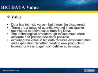 BIG DATA Value
 Value
• Data has intrinsic value—but it must be discovered.
• There are a range of quantitative and investigative
techniques to derive value from Big Data.
• The technological breakthrough makes much more
accurate and precise decisions possible.
• exploring the value in big data requires experimentation
and exploration. Whether creating new products or
looking for ways to gain competitive advantage.
 