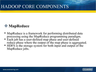 HADOOP CORE COMPONENTS
 MapReduce
• MapReduce is a framework for performing distributed data
processing using the MapReduce programming paradigm.
• Each job has a user-defined map phase and user-defined
reduce phase where the output of the map phase is aggregated.
• HDFS is the storage system for both input and output of the
MapReduce jobs.
 