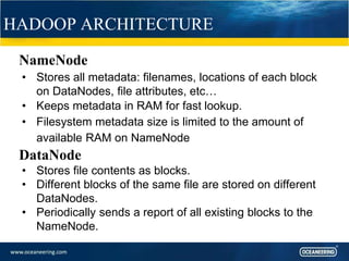 HADOOP ARCHITECTURE
NameNode
• Stores all metadata: filenames, locations of each block
on DataNodes, file attributes, etc…
• Keeps metadata in RAM for fast lookup.
• Filesystem metadata size is limited to the amount of
available RAM on NameNode
DataNode
• Stores file contents as blocks.
• Different blocks of the same file are stored on different
DataNodes.
• Periodically sends a report of all existing blocks to the
NameNode.
 