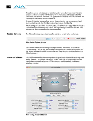 10



                   This allows you to select a desired Mini-Converter when there are more than one.
                   Selecting a Mini-Converter with this dropdown menu causes this application to
                   connect to the selected converter. The type of Mini-Converter and serial number will
                   be shown in the graphic and text below it.
                   A status ﬁeld at the bottom of the screen shows whether you are connected and
                   communicating with the Mini-Converter shown using Mini-Conﬁg.
                   When conﬁguring the HDP2 Mini-Converter, select it from the top pulldown, view the
                   current settings and change any values. Making a change communicates that new
                   value to the Mini-Converter’s non-volatile memory.

Tabbed Screens     The Tabs delineate groups of controls for each type of task to be performed.

                                                                                             Tabbed screens

                   Mini Conﬁg, Tabbed Screens


                   The controls for the actual conﬁguration parameters are speciﬁc to each Mini-
                   Converter type. Click on any of the tabbed buttons (Video/Audio/Update/Info) and
                   the screen below will change to match. Each of these screens are described on the
                   following pages.

Video Tab Screen   The selections on this screen conﬁgure the output video. In all cases, selecting “Auto”
                   allows the HDP2 to conform the output to best serve the attached monitor. This is
                   handled automatically when the HDP2 reads the capabilities indicated by the
                   attached monitor.




                   Mini Conﬁg, Video Tab Screen
 