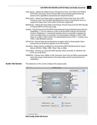 AJA HDP2 HD-SDI/SDI to DVI-D Video and Audio Converter                 11

                   Color Space—Selects the Video Format. Choose from Auto, 4:2:2 YCbCr, 4:4:4 RGB or
                         4:4:4 YCbCr. Choosing “Auto” lets the HDP2 automatically select the format
                         based on the capabilities indicated by the attached monitor.
                   Deep Color—Selects how Deep Color is supported. Choose from Auto, On or Off.
                        Choosing “Auto” lets the HDP2 decide based on input. Choosing On turns on
                        support for Deep Color 30-bit video (24-bit also supported).
                   RGB Range—Selects the Input Video Color Range. Choose Auto to let the HDP2 decide,
                        or choose SMPTE or Full color range.
                   Scaling—Choose Auto to let the HDP2 choose based on the attached output device’s
                         capabilities, 1:1 for no scaling, or Scale, to let the HDP2 scale for the attached
                         monitor. Displaying 1:1 only works properly when it is possible to display the
                         entire unscaled raster. For example, it is not possible to display1 1920 x 1080
                                                                                              a
                         input on a 1600 x 1200 monitor. For optimal performance with 1:1 scaling, use a
                         1920 x 1200 (WUXGA) monitor.
                   SD Format—Choose Normal (standard picture aspect ratio) or Anamorphic; these
                         control how an SD picture appears on an HD monitor.
                   Standard—Raster choices available are: Auto (let the HDP2 decide based on input),
                        Native, WUXGA, 1080p, 1080i, 720p, 576p, or 480p.
                   Frame Rate—Choices are: Auto (let HDP2 decide), VESA, 24/23.98, 25, 30/29.97, 48/
                        47.95, 50, or 60/59.94.
                   HDMI/DVI—Choose Auto, HDMI, or DVI. Choosing “Auto” lets the HDP2 automatically
                        select the output mode based on the input video and the attached device's
                        capabilities.

Audio Tab Screen   The selections on this screen conﬁgure the output audio.




                   Mini Conﬁg, Audio Tab Screen
 