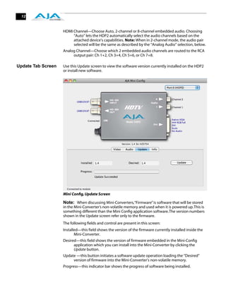 12



                    HDMI Channel—Choose Auto, 2-channel or 8-channel embedded audio. Choosing
                         “Auto” lets the HDP2 automatically select the audio channels based on the
                         attached device's capabilities. Note: When in 2-channel mode, the audio pair
                         selected will be the same as described by the “Analog Audio” selection, below.
                    Analog Channel—Choose which 2 embedded audio channels are routed to the RCA
                         output pair: Ch 1+2, Ch 3+4, Ch 5+6, or Ch 7+8.

Update Tab Screen   Use this Update screen to view the software version currently installed on the HDP2
                    or install new software.




                    Mini Conﬁg, Update Screen

                    Note: When discussing Mini-Converters, “Firmware” is software that will be stored
                    in the Mini-Converter’s non-volatile memory and used when it is powered up. This is
                    something different than the Mini Conﬁg application software. The version numbers
                    shown in the Update screen refer only to the ﬁrmware.
                    The following ﬁelds and control are present in this screen:
                    Installed—this field shows the version of the firmware currently installed inside the
                           Mini-Converter.
                    Desired—this field shows the version of firmware embedded in the Mini-Config
                          application which you can install into the Mini-Converter by clicking the
                          Update button.
                    Update —this button initiates a software update operation loading the “Desired”
                         version of firmware into the Mini-Converter’s non-volatile memory.
                    Progress—this indicator bar shows the progress of software being installed.
 