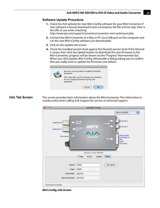 AJA HDP2 HD-SDI/SDI to DVI-D Video and Audio Converter                  13

                  Software Update Procedure
                     1. Check the AJA website for new Mini-Conﬁg software for your Mini-Converter. If
                        new software is found, download it and uncompress the ﬁle archive (zip). Here is
                        the URL to use when checking:
                        http://www.aja.com/support/converters/converters-mini-rackmount.php
                     2. Connect the Mini-Converter to a Mac or PC via a USB port on the computer and
                        run the new Mini-Conﬁg software just downloaded.
                     3. Click on the Update tab screen.
                     4. Check the Installed version level against the Desired version level. If the Desired
                        is newer, then click the Update button to download the new ﬁrmware to the
                        Mini-Converter; progress will be shown via the “Progress” thermometer bar.
                        When you click Update, Mini Conﬁg will provide a dialog asking you to conﬁrm
                                                                                        1
                        that you really want to update the ﬁrmware (see below).




Info Tab Screen   This screen provides basic information about the Mini-Converter. This information is
                  mostly useful when calling AJA Support for service or technical support.




                  Mini Conﬁg, Info Screen
 