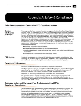 AJA HDP2 HD-SDI/SDI to DVI-D Video and Audio Converter                        15




                             Appendix A: Safety & Compliance

Federal Communications Commission (FCC) Compliance Notices

Class A
                                                                                                1
                  This equipment has been tested and found to comply with the limits for a Class A digital device,
Interference      pursuant to Part 15, Subpart B of the FCC Rules. These limits are designed to provide reasonable
                  protection against harmful interference in a commercial installation. This equipment generates,
Statement         uses, and can radiate radio frequency energy and, if not installed and used in accordance with
                  the instructions, may cause harmful interference to radio communications. However, there is no
                  guarantee that interference will not occur in a particular installation. Operation of this
                  equipment in a residential area is likely to cause harmful interference in which case the user will
                  be required to correct the interference at his own expense. If this equipment does cause
                  harmful interference to radio or television reception, which can be determined by turning the
                  equipment off and on, the user is encouraged to try to correct the interference by one or more
                  of the following measures:
                     • Reorient or relocate the receiving antenna.
                     • Increase the separation between the equipment and receiver.
                     • Connect the equipment into an outlet on a circuit different from that to which the receiver
                       is connected.
                     • Consult the dealer or an experienced radio/TV technician for help.

FCC Caution       This device complies with Part 15 of the FCC Rules. Operation is subject to the following two
                  conditions: (1) This device may not cause harmful interference, and (2) this device must accept
                  any interference received, including interference that may cause undesired operation.

Canadian ICES Statement
                  Canadian Department of Communications Radio Interference Regulations
                  This digital apparatus does not exceed the Class A limits for radio-noise emissions from a digital
                  apparatus as set out in the Radio Interference Regulations of the Canadian Department of
                  Communications. This Class A digital apparatus complies with Canadian ICES-003.
                  Règlement sur le brouillage radioélectrique du ministère des Communications
                  Cet appareil numérique respecte les limites de bruits radioélectriques visant les appareils
                  numériques de classe A prescrites dans le Règlement sur le brouillage radioélectrique du
                  ministère des Communications du Canada. Cet appareil numérique de la Classe A est conforme
                  à la norme NMB-003 du Canada.

European Union and European Free Trade Association (EFTA)
Regulatory Compliance
                  This equipment may be operated in the countries that comprise the member countries of the
                  European Union and the European Free Trade Association. These countries, listed in the
                  following paragraph, are referred to as The European Community throughout this document:
                  AUSTRIA, BELGIUM, BULGARIA, CYPRUS, CZECH REPUBLIC, DENMARK, ESTONIA, FINLAND,
                  FRANCE, GERMANY, GREECE, HUNGARY, IRELAND, ITALY, LATVIA, LITHUANIA, LUXEMBOURG,
                  MALTA, NETHERLANDS, POLAND, PORTUGAL, ROMANIA, SLOVAKIA, SLOVENIA, SPAIN, SWEDEN,
                  UNITED KINGDOM, ICELAND, LICHTENSTEIN, NORWAY, SWITZERLAND
 