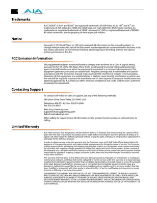 2


Trademarks
                     AJA®, KONA®, Ki Pro® and XENA® are registered trademarks of AJA Video, Inc. Io HD™ and Io™ are
                     trademarks of AJA Video, Inc. HDMI, the HDMI logo and High-Deﬁnition Multimedia Interface are
                     trademarks or registered trademarks of HDMI Licensing LLC. DVI is a registered trademark of DDWG.
                     All other trademarks are the property of their respective holders.

Notice
                     Copyright © 2010 AJA Video, Inc. All rights reserved. All information in this manual is subject to
                     change without notice. No part of the document may be reproduced or transmitted in any form, or by
                     any means, electronic or mechanical, including photocopying or recording, without the express
                     written permission of AJA Inc.

FCC Emission Information
                     This equipment has been tested and found to comply with the limits for a Class A digital device,
                     pursuant to Part 15 of the FCC Rules. These limits are designed to provide reasonable protection
                     against harmful interference when the equipment is operated in a commercial environment. This
                     equipment generates, uses and can radiate radio frequency energy and, if not installed and used in
                     accordance with the instruction manual, may cause harmful interference to radio communications.
                     Operation of this equipment in a residential area is likely to cause harmful interference in which case
                     the user will be required to correct the interference at his own expense. Changes or modiﬁcations not
                     expressly approved by AJA Video can effect emission compliance and could void the user’s authority
                     to operate this equipment.

Contacting Support
                     To contact AJA Video for sales or support, use any of the following methods:
                     180 Litton Drive, Grass Valley, CA. 95945 USA
                     Telephone: 800.251.4224 or 530.274.2048
                     Fax: 530.274.9442
                     Web: http://www.aja.com
                     Support Email: support@aja.com
                     Sales Email: sales@aja.com
                     When calling for support, have all information on the product (serial number etc.) at hand prior to
                     calling.

Limited Warranty
                     AJA Video warrants that this product will be free from defects in materials and workmanship for a period of ﬁve
                     years from the date of purchase. If a product proves to be defective during this warranty period, AJA Video, at its
                     option, will either repair the defective product without charge for parts and labor, or will provide a replacement in
                     exchange for the defective product.
                     In order to obtain service under this warranty, you the Customer, must notify AJA Video of the defect before the
                     expiration of the warranty period and make suitable arrangements for the performance of service. The Customer
                     shall be responsible for packaging and shipping the defective product to a designated service center nominated
                     by AJA Video, with shipping charges prepaid. AJA Video shall pay for the return of the product to the Customer if
                     the shipment is to a location within the country in which the AJA Video service center is located. Customer shall be
                     responsible for paying all shipping charges, insurance, duties, taxes, and any other charges for products returned
                     to any other locations.
                     This warranty shall not apply to any defect, failure or damage caused by improper use or improper or inadequate
                     maintenance and care. AJA Video shall not be obligated to furnish service under this warranty a) to repair damage
                     resulting from attempts by personnel other than AJA Video representatives to install, repair or service the product,
                     b) to repair damage resulting from improper use or connection to incompatible equipment, c) to repair any
                     damage or malfunction caused by the use of non-AJA Video parts or supplies, or d) to service a product that has
                     been modiﬁed or integrated with other products when the effect of such a modiﬁcation or integration increases
                     the time or difﬁculty of servicing the product.
                     THIS WARRANTY IS GIVEN BY AJA VIDEO IN LIEU OF ANY OTHER WARRANTIES, EXPRESS OR IMPLIED. AJA VIDEO
                     AND ITS VENDORS DISCLAIM ANY IMPLIED WARRANTIES OF MERCHANTABILITY OR FITNESS FOR A PARTICULAR
                     PURPOSE. AJA VIDEO’S RESPONSIBILITY TO REPAIR OR REPLACE DEFECTIVE PRODUCTS IS THE WHOLE AND
                     EXCLUSIVE REMEDY PROVIDED TO THE CUSTOMER FOR ANY INDIRECT, SPECIAL, INCIDENTAL OR CONSEQUENTIAL
                     DAMAGES IRRESPECTIVE OF WHETHER AJA VIDEO OR THE VENDOR HAS ADVANCE NOTICE OF THE POSSIBILITY OF
                     SUCH DAMAGES.
 