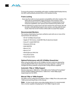 4



    To ensure the greatest compatibility with today's available digital display devices,
    the HDP2 will, by default, provide VESA or CEA standard timing.

    Frame Locking
     Auto: Use this mode to ensure greatest compatibility with other monitors. The
         HDP2 will use standardized output timing for most monitors. If the
         attached monitor (such as an HP DreamColor) is recognized as having
         enhanced capabilities, then special, frame-locked timing will be used.
     Manual: Selecting an output frame rate that matches the input frame rate will
        provide a vertically locked signal to the monitor, and may yield the best
        results. Note that not all monitors will be able to accept these signals.

    Recommended Monitors
    The monitors listed below have been veriﬁed to work with one or more of the
    manual frame rate selections.
       • HP 24" LP2480zx DreamColor
       • Apple 23" HD Cinema, model M9178LL/A (aluminum bezel)
       • Sony 23", model SDM-P234
       • Viewsonic VP231wb
       • Dell 2405FPW
       • Barco LC-42
       • Barco LC-47
       • Westinghouse LVM-37wl
       • Sony Bravia Series
       • Sharp Aquos Series

    Optimal Performance with HP LP2480zx DreamColor
    When using the HDP2 with an HP LP2480zx, the best results are obtained by
    using the default HDP2 “Auto” selections (no action required—unless you’ve
    changed the factory defaults using the Mini Conﬁg software supplied).

    Automatic 720p or 1080p Support
    Monitors that report 1280x720 or 1920x1080 in their “Preferred Timing Mode”
    section of EDID readback will receive a 1280x720 or 1920x1080p signal,
    respectively, from the HDP2.

    Manual 720p or 1080p Support
    The HDP2 can be conﬁgured manually for 720p or 1080p. This is discussed under
    “USB Control and Setup” later in this manual.
    Note: For best results when using video display devices, it is recommended
    that a monitor capable of displaying the “Full 1080p” image be used.
 