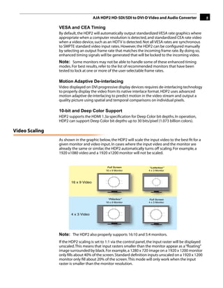 AJA HDP2 HD-SDI/SDI to DVI-D Video and Audio Converter                  5

                VESA and CEA Timing
                By default, the HDP2 will automatically output standardized VESA rate graphics where
                appropriate when a computer resolution is detected, and standardized CEA rate video
                when a video device, such as an HDTV is detected. Not all VESA rates are synchronous
                to SMPTE standard video input rates. However, the HDP2 can be conﬁgured manually
                by selecting an output frame rate that matches the incoming frame rate. By doing so,
                enhanced timing signals will be generated that will be locked to the incoming video.
                Note: Some monitors may not be able to handle some of these enhanced timing
                modes. For best results, refer to the list of recommended monitors that have been
                tested to lock at one or more of the user-selectable frame rates.

                Motion Adaptive De-interlacing                                          1
                Video displayed on DVI progressive display devices requires de-interlacing technology
                to properly display the video from its native interlace format. HDP2 uses advanced
                motion adaptive de-interlacing to predict motion in the video stream and output a
                quality picture using spatial and temporal comparisons on individual pixels.

                10-bit and Deep Color Support
                HDP2 supports the HDMI 1.3a speciﬁcation for Deep Color bit depths. In operation,
                HDP2 can support Deep Color bit depths up to 30 bits/pixel (1.073 billion colors).

Video Scaling
                As shown in the graphic below, the HDP2 will scale the input video to the best ﬁt for a
                given monitor and video input. In cases where the input video and the monitor are
                already the same or similar, the HDP2 automatically turns off scaling. For example, a
                1920 x1080 video and a 1920 x1200 monitor will not be scaled.


                                              Full Screen               “Letterbox”            “Widez
                                             16 x 9 Monitor             4 x 3 Monitor            4:3 M




                       16 x 9 Video




                                              “Pillarbox”               Full Screen            “Widezo
                                             16 x 9 Monitor             4 x 3 Monitor            16:9



                       4 x 3 Video




                Note: The HDP2 also properly supports 16:10 and 5:4 monitors.
                If the HDP2 scaling is set to 1:1 via the control panel, the input raster will be displayed
                unscaled. This means that input rasters smaller than the monitor appear as a “ﬂoating”
                image surrounded by black. For example, a 1280 x 720 image on a 1920 x 1200 monitor
                only ﬁlls about 40% of the screen. Standard deﬁnition inputs unscaled on a 1920 x 1200
                monitor only ﬁll about 20% of the screen. This mode will only work when the input
                raster is smaller than the monitor resolution.
 